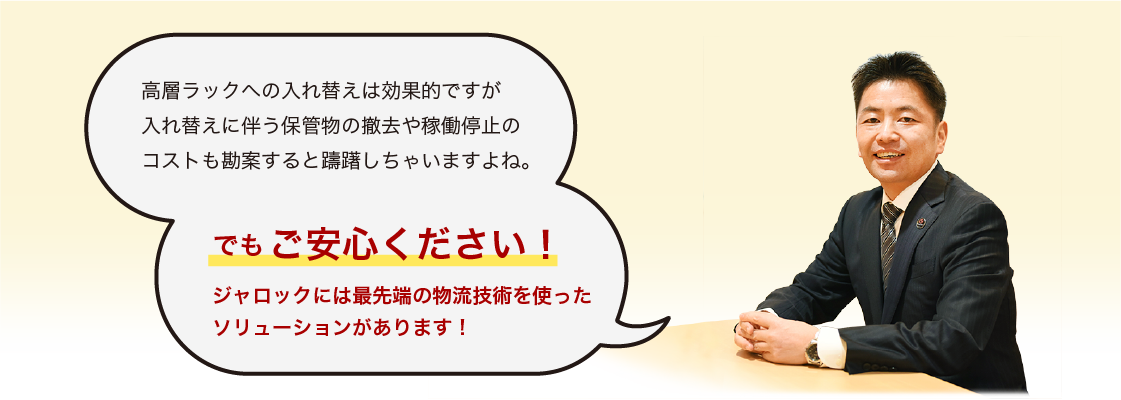 高層ラックへの入れ替えは効果的ですが 入れ替えに伴う保管物の撤去や稼働停止の コストも勘案すると躊躇しちゃいますよね。 でもご安心ください！ ジャロックには 最先端の物流技術を使った ソリューションがあります！