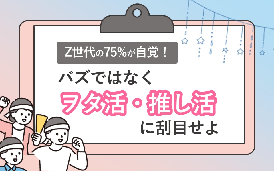 Z世代の75%が自覚！「バズ」ではなく「ヲタ活」「推し活」に刮目せよ