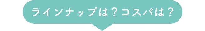 ラインナップは？コスパは？