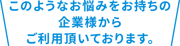 このようなお悩みをお持ちの企業様からご利用いただいております。