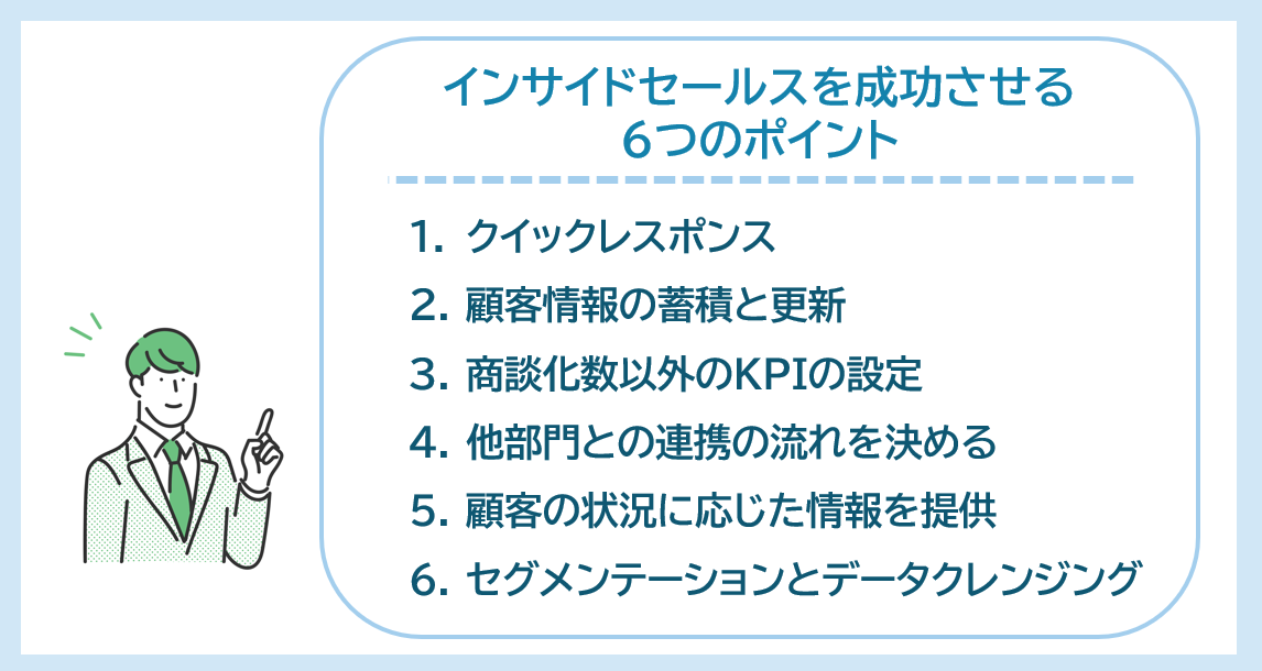 インサイドセールスを成功させる6つのポイント　①クイックレスポンス②顧客情報の蓄積と更新③商談化数以外のKPIの設定④他部門との連携の流れを決める⑤顧客の状況に応じた情報を提供⑥セグメンテーションとデータクレンジング