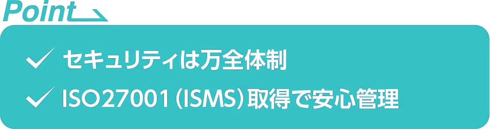 ・セキュリティは万全体制　・ISO27001(ISMS)取得で安心管理