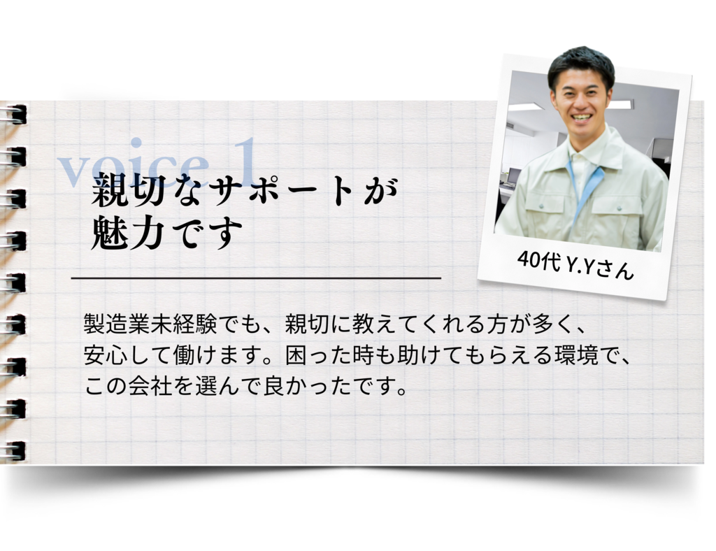 親切なサポートが魅力です 製造業未経験でも、親切に教えてくれる方が多く、安心して働けます。 困った時も助けてもらえる環境で、この会社を選んで良かったです。