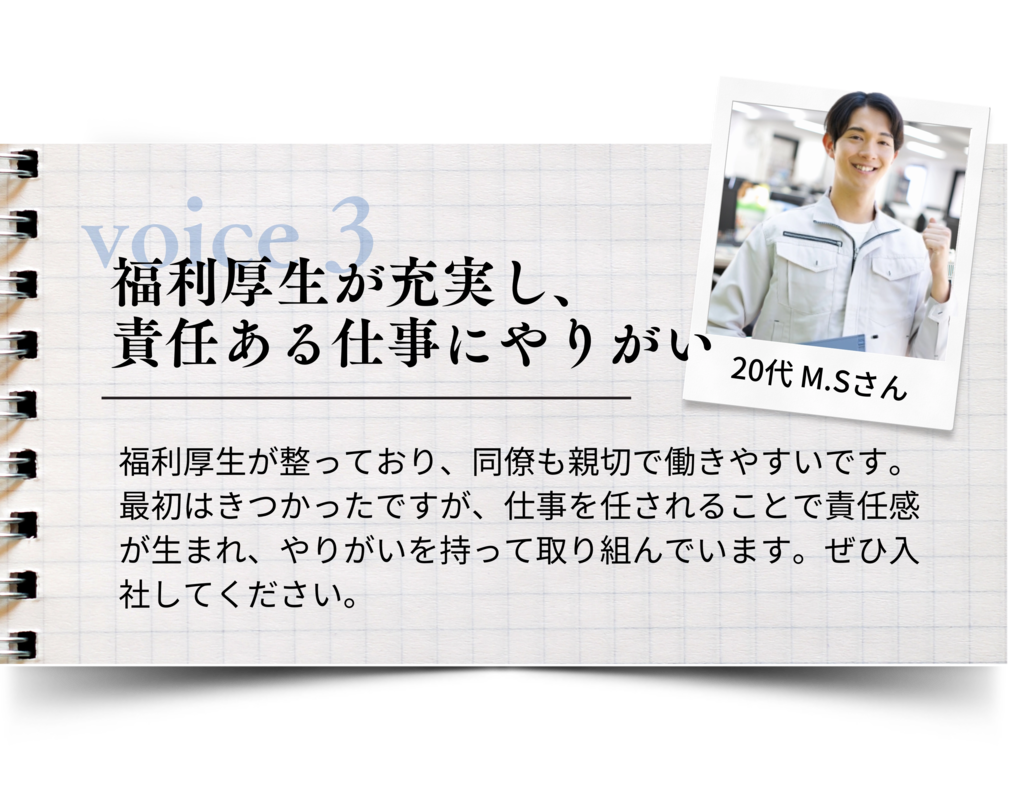 福利厚生が充実し、責任ある仕事にやりがい 福利厚生が整っており、同僚も親切で働きやすいです。 最初はきつかったですが、仕事を任されることで責任感が生まれ、やりがいを持って取り組んでいます。 ぜひ入社してください。