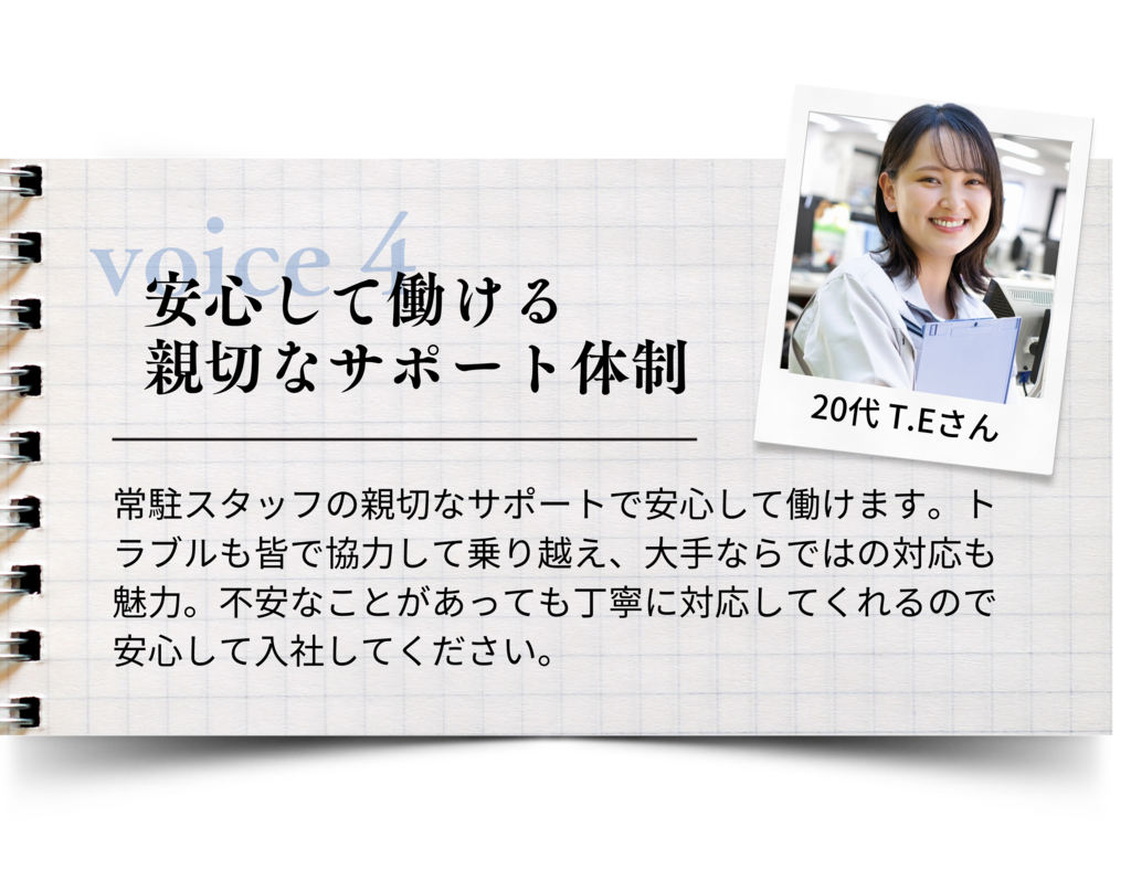 安心して働ける親切なサポート体制 常駐スタッフの親切なサポートで安心して働けます。 トラブルもみんなで協力して乗り越え、大手ならではの対応も魅力。 不安なことがあっても丁寧に対応してくれるので安心して入社してください。