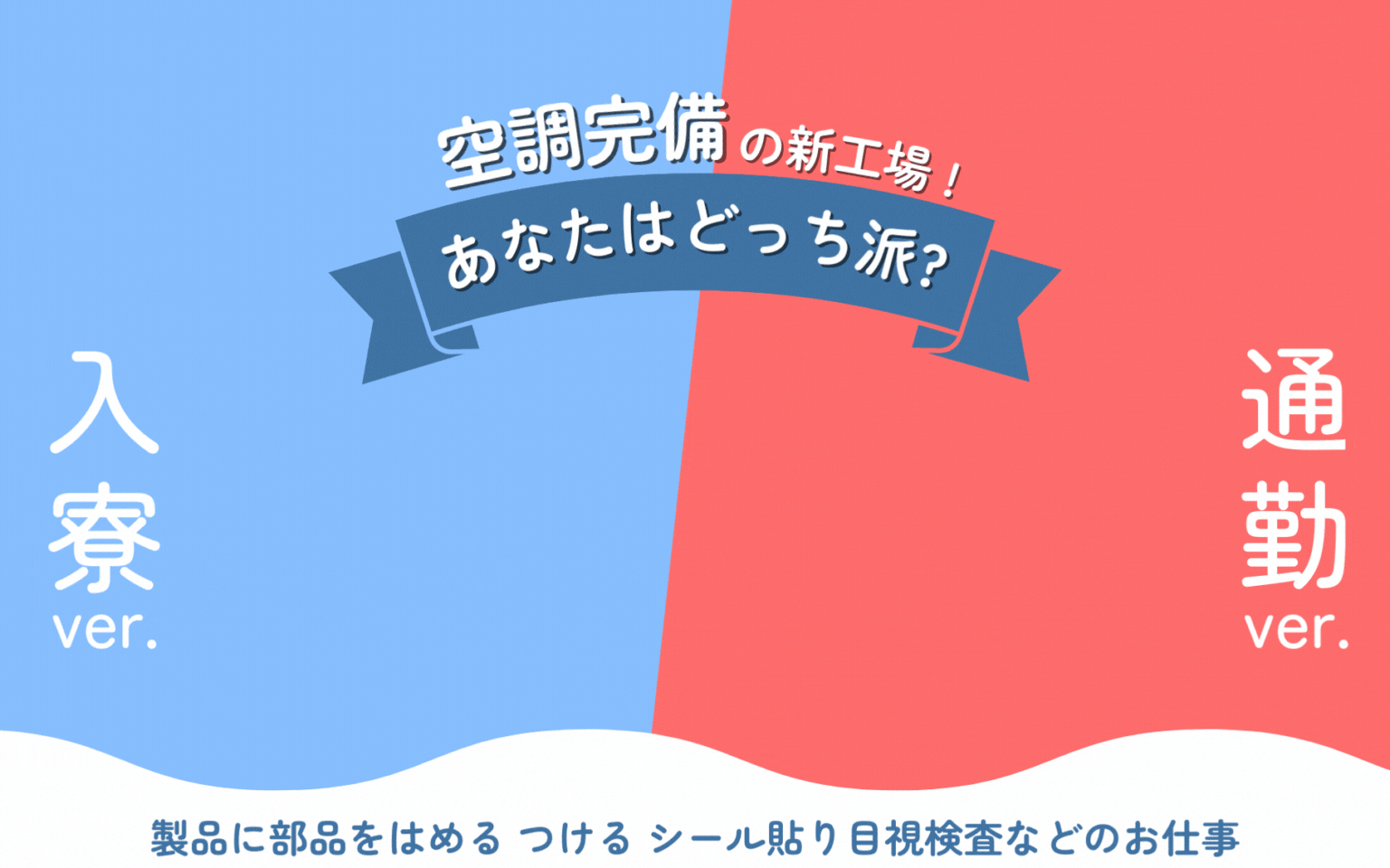 寮費無料 時給UP! 空調完備の新工場 ! あなたはどっち派? 時給1520円 時給1720円 製品に部品をはめる、つける、シール貼り、目視検査などのお仕事 通勤ver. バージョン 入寮ver.
