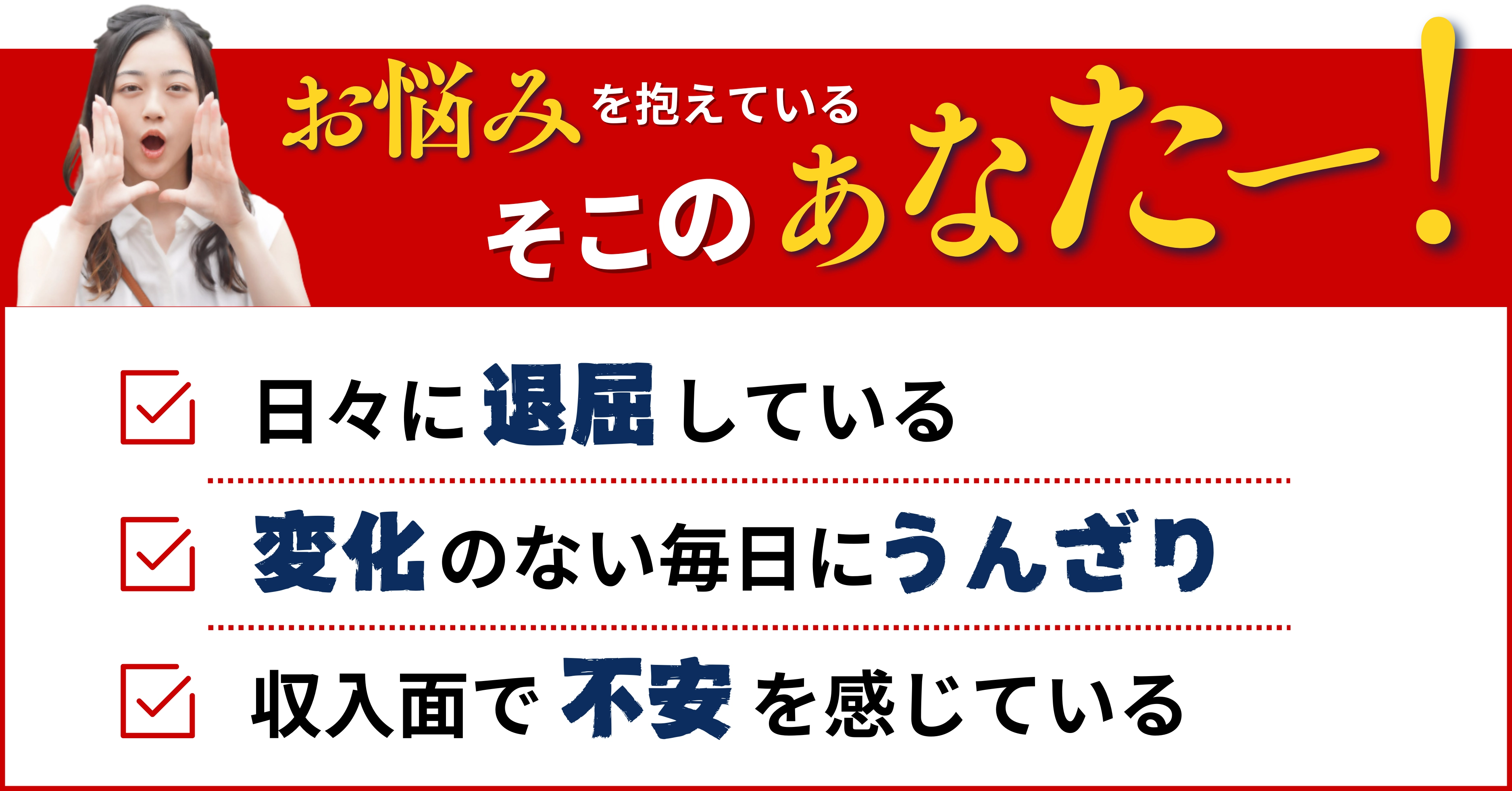 お悩みを抱えているそこのあなたー！  日々に退屈している 変化のない毎日にうんざり 収入面で不安を感じている