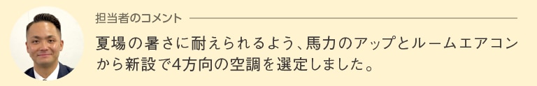 担当者のコメント「夏場の暑さに耐えられるよう、馬力のアップとルームエアコンから新設で４方向の空調を選定しました。」