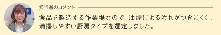 担当者のコメント「食品を製造する作業場なので、油煙による汚れがつきにくく、清掃しやすい厨房タイプを選定しました。」
