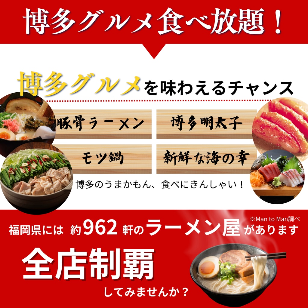 博多グルメ食べ放題！ 博多グルメを味わえるチャンス  豚骨ラーメン 博多明太子 モツ鍋 新鮮な海の幸 博多のうまかもん、食べにきんしゃい！  福岡には約962軒のラーメン屋があります 全店制覇してみませんか？