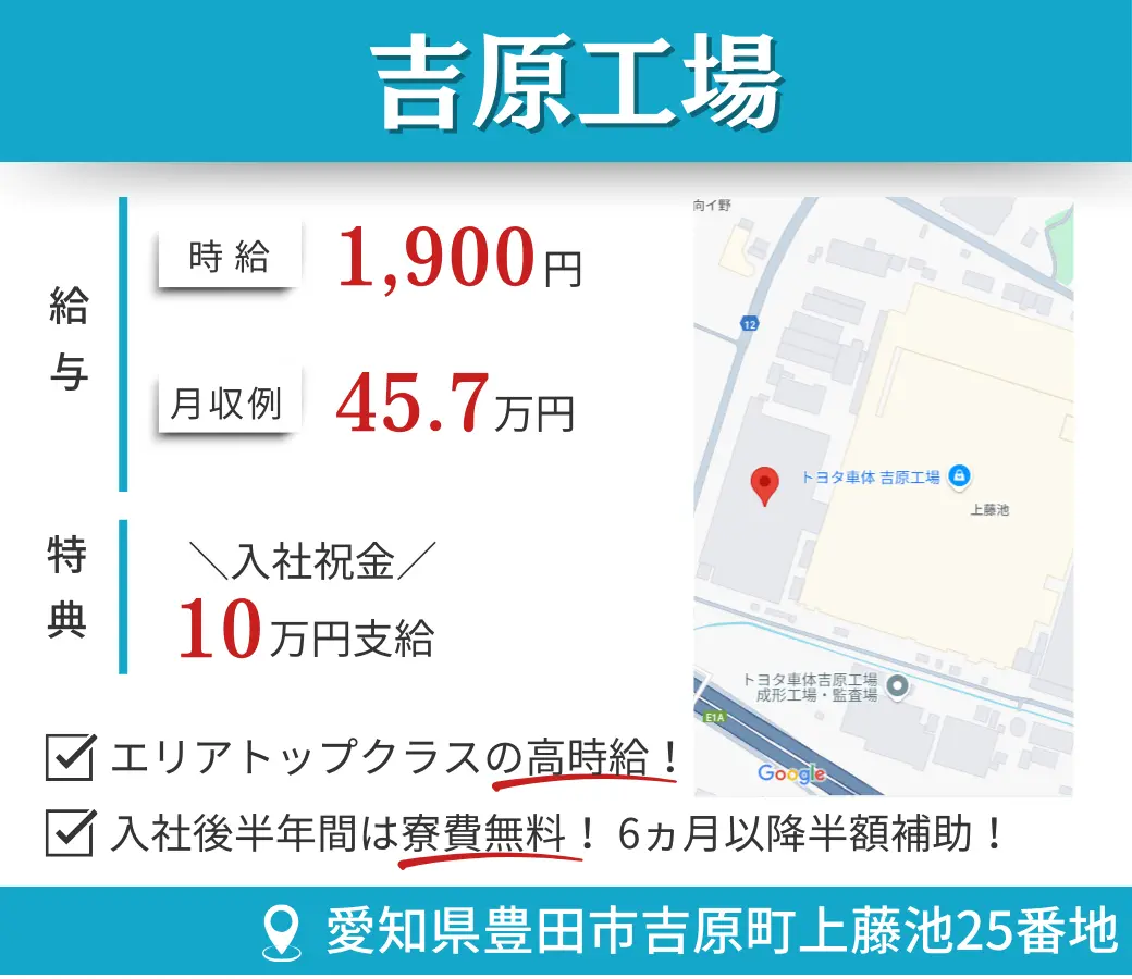 吉原工場 給与  時給 1,900円 月収例 45.7万円 特典  入社祝金／10万円支給 ☑ エリアトップクラスの高時給！ ☑ 入社後半年間は寮費無料！6ヵ月以降半額補助！ 所在地 愛知県豊田市吉原町上藤池25番地