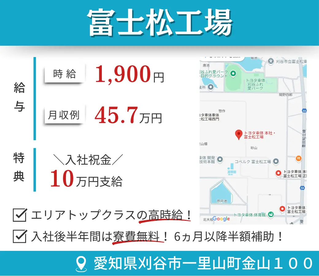 富士松工場 給与  時給 1,900円 月収例 45.7万円 特典  入社祝金／10万円支給 ☑ エリアトップクラスの高時給！ ☑ 入社後半年間は寮費無料！6ヵ月以降半額補助！ 所在地 愛知県刈谷市一里山町金山100