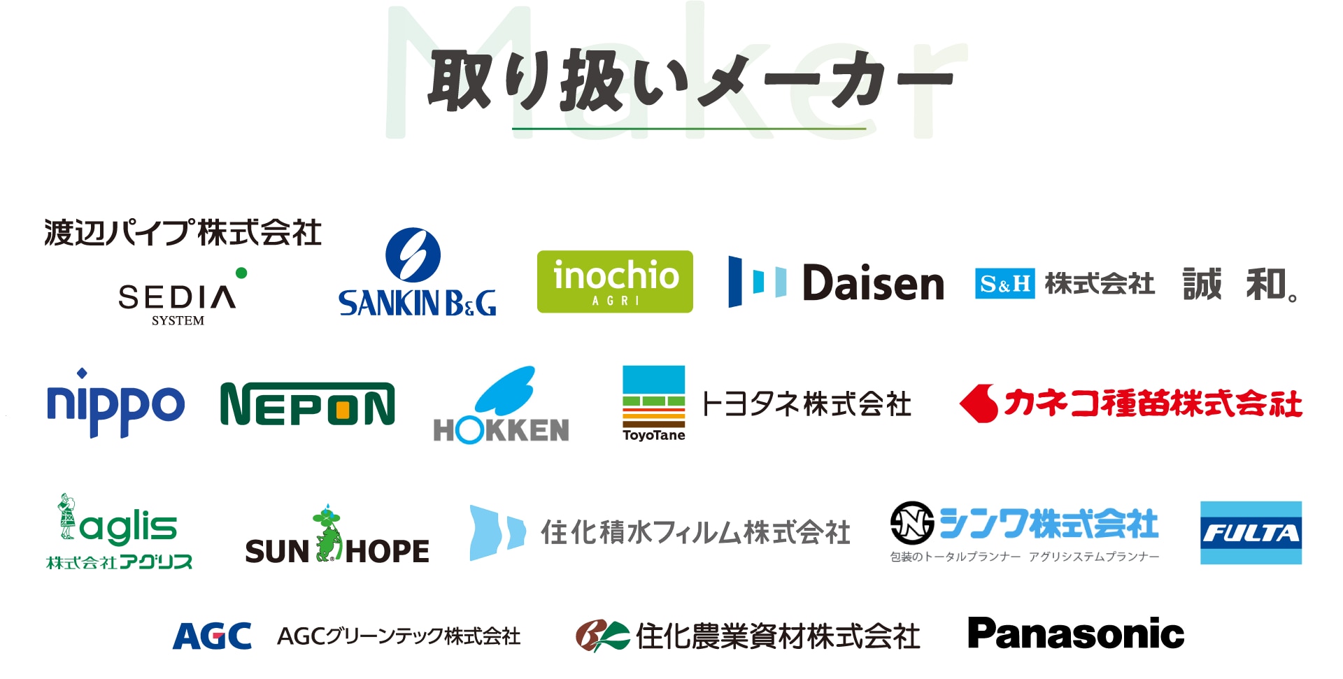 取り扱いメーカー、渡辺パイプ株式会社 / SEDIA（セディア）/ SANKIN B&G（サンキン）/ Daisen（大仙）/ イノチオアグリ株式会社 / 株式会社誠和 / NEPON（ネポン）/ nippo（ニッポー）/ トヨタネ株式会社 / HOKKEN（北研）/ カネコ種苗株式会社 / aglis（アグリス）/ SUN HOPE（サンホープ）/ シンワ株式会社 / 住化農業資材株式会社 / AGCグリーンテック株式会社 / FULTA（フルタ）/  住化積水フィルム株式会社 / Panasonic（パナソニック）/