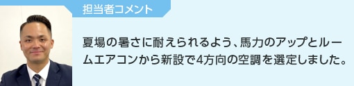 担当者コメント│夏場の暑さに耐えられるよう、馬力のアップとルームエアコンから新設で4方向の空調を選定しました。