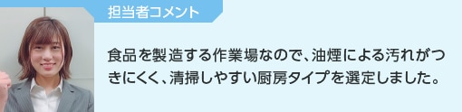 担当者コメント│食品を製造する作業場なので、油煙による汚れがつきにくく、清掃しやすい厨房タイプを選定しました。