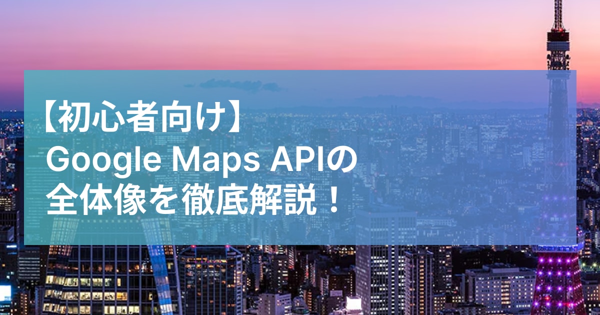 Google Maps APIの 全体像を徹底解説！