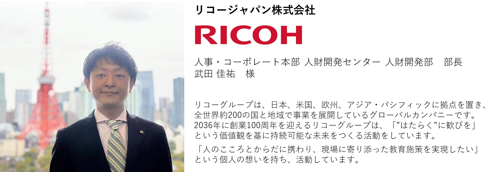リコージャパン株式会社 人事・コーポレート本部 人財開発センター 人財開発部 部長 武田 佳祐 様 リコーグループは、日本、米国、欧州、アジア・パシフィックに拠点を置き、全世界約200の国と地域で事業を展開しているグローバルカンパニーです。2036年に創業100周年を迎えるリコーグループは、「”はたらく”に歓びを」という価値観を基に持続可能な未来をつくる活動をしています。 「人のこころとからだに携わり、現場に寄り添った教育施策を実現したい」という個人の想いを持ち、活動しています。