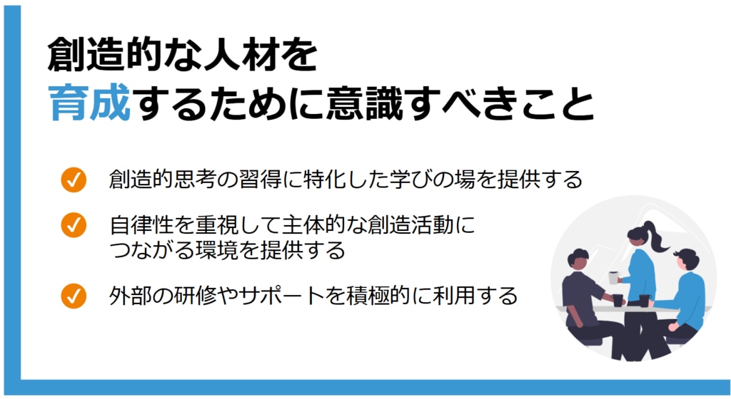 創造的な人材を育成するために意識すべきこと　創造的思考の習得に特化した学びの場を提供する、自律性を重視して主体的な創造活動につながる環境を提供する、外部の研修やサポートを積極的に利用する