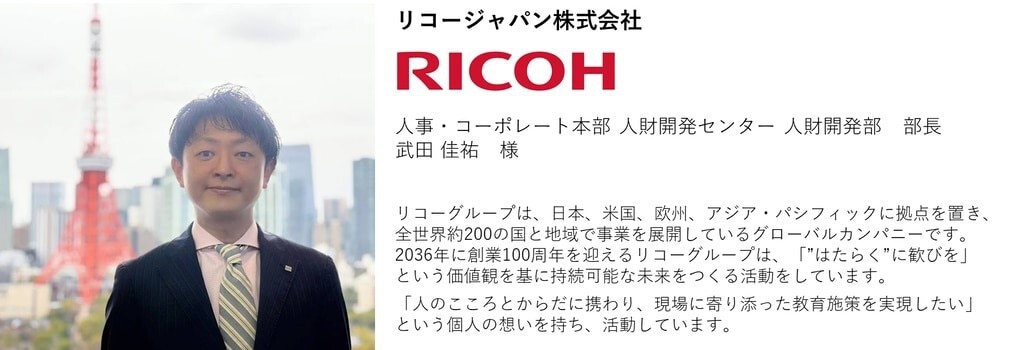 リコージャパン株式会社 人事・コーポレート本部 人財開発センター 人財開発部　部長 武田 佳祐　様  リコーグループは、日本、米国、欧州、アジア・パシフィックに拠点を置き、全世界約200の国と地域で事業を展開しているグローバルカンパニーです。2036年に創業100周年を迎えるリコーグループは、「”はたらく”に歓びを」という価値観を基に持続可能な未来をつくる活動をしています。 「人のこころとからだに携わり、現場に寄り添った教育施策を実現したい」という個人の想いを持ち、活動しています。