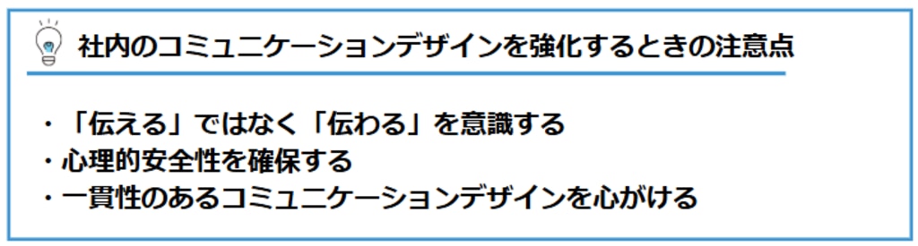 社内でのコミュニケーションデザインを強化するときの注意点：①「伝える」ではなく「伝わる」を意識する。②心理的安全性を確保する。③一貫性のあるコミュニケーションデザインを心がける