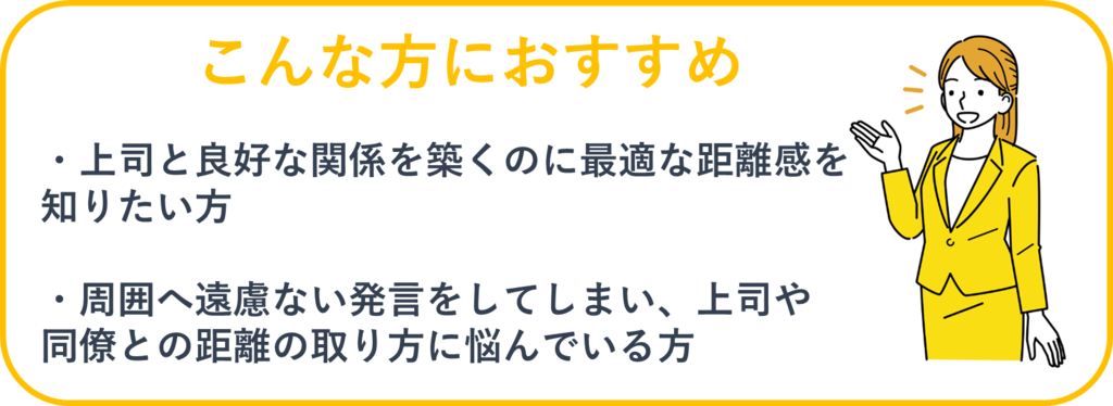 ①上司と良好な関係を築くのに最適な距離感を知りたい方②周囲へ遠慮のない発言をしてしまい、上司や同僚との距離の取り方に悩んでいる方