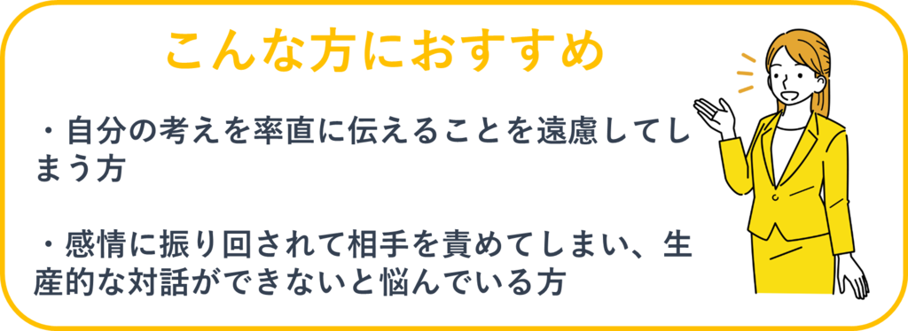 こんな方におすすめ：①自分の考えを素直に伝えることを遠慮してしまう方②感情に振り回されて相手を責めてしまい、生産的な対話ができないと悩んでいる方
