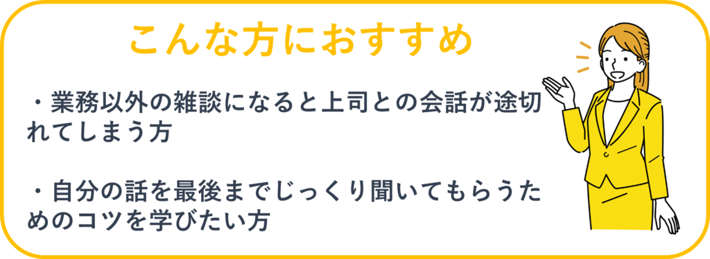 こんな方におすすめ：①業務以外の雑談になると上司との会話が途切れてしまう方②自分の話を最後までじっくり聞いてもらうためのコツを学びたい方