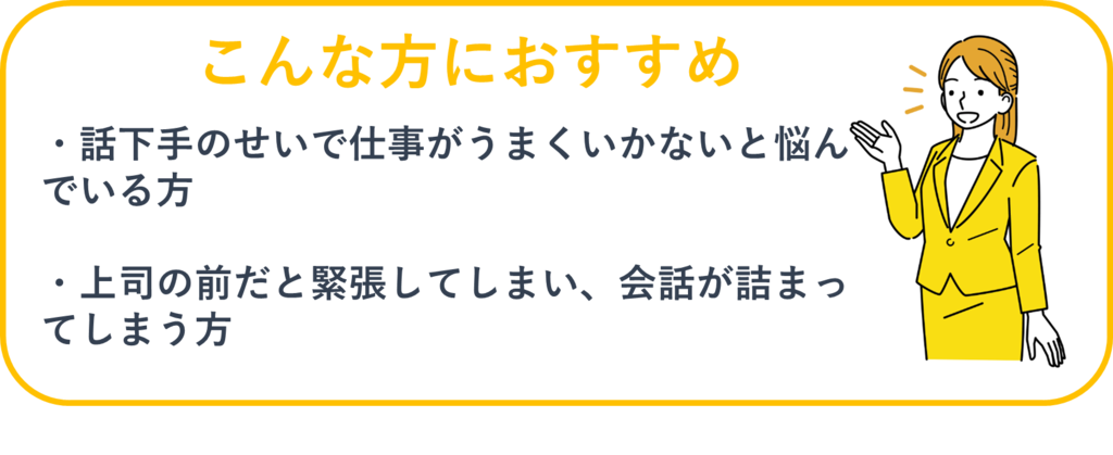 こんな方におすすめ：①話下手のせいで仕事がうまくいかないと悩んでいる方②上司の前だと緊張してしまい、会話が詰まってしまう方