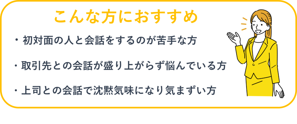 こんな方におすすめ：①初対面の人と会話をするのが苦手な方②取引先との会話が盛り上がらず悩んでいる方③上司との会話で沈黙気味になり気まずい方