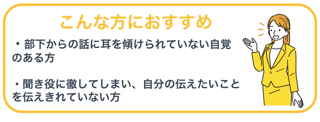 こんな方におすすめ：①部下からの話に耳を傾けられていない自覚のある方②聞き役に徹してしまい、自分の伝えたいことを伝えきれていない方