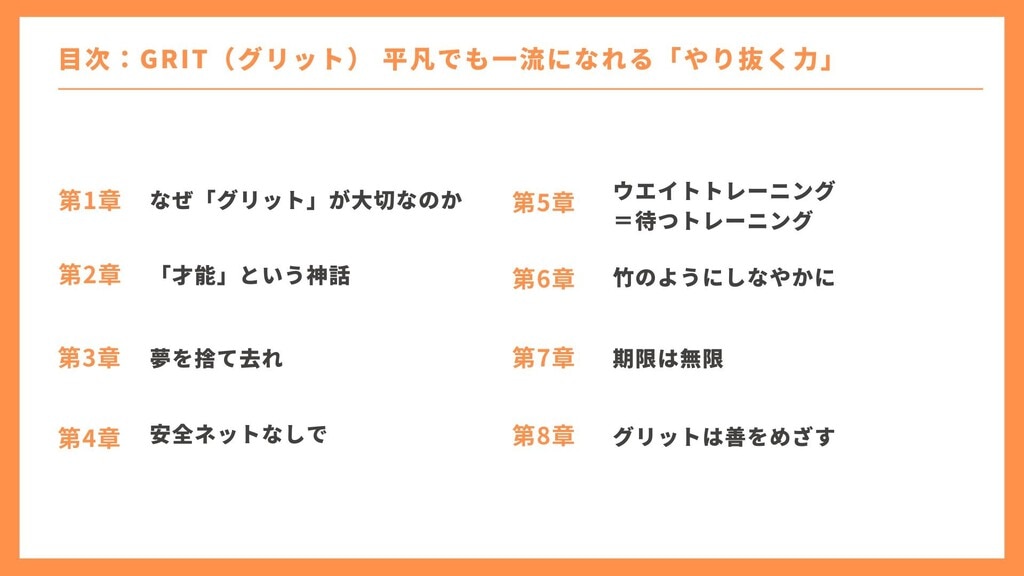 目次 1章：なぜ「グリット」が大切なのか 2章：「才能」という神話 3章：夢を捨て去れ 4章：安全ネットなしで 5章：ウエイトトレーニング＝待つトレーニング 6章：竹のようにしなやかに 7章：期限は無限 8章：グリットは善をめざす