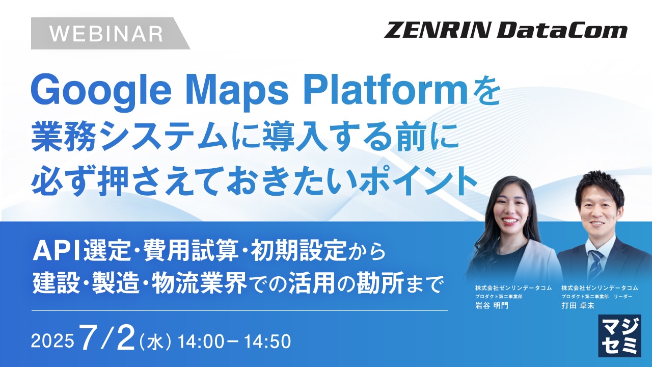 【無料ウェビナー】Google Maps Platformを業務システムに導入する前に必ず押さえておきたいポイント ～API選定・費用試算・初期設定から、建設・製造・物流業界での活用の勘所まで～