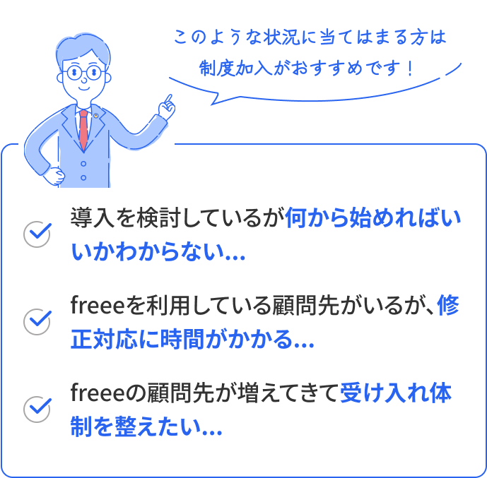 このような状況に当てはまる方は制度加入がおすすめです！ 導入を検討しているが何から始めればいいかわからない、freeeを利用している顧問先がいるが、修正対応に時間がかかる、freeeの顧問先が増えてきて受け入れ体制を整えたい