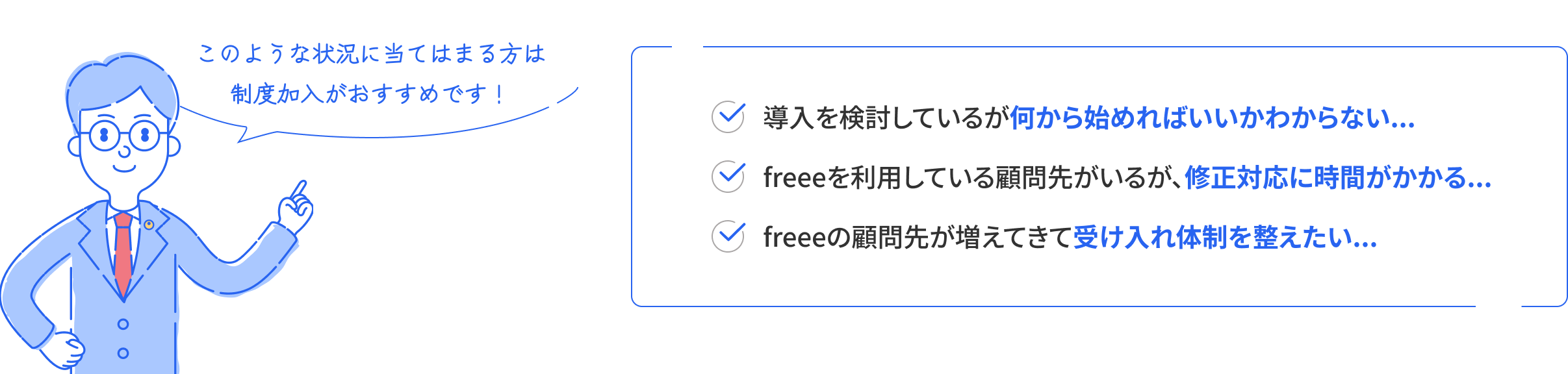 このような状況に当てはまる方は制度加入がおすすめです！ 導入を検討しているが何から始めればいいかわからない、freeeを利用している顧問先がいるが、修正対応に時間がかかる、freeeの顧問先が増えてきて受け入れ体制を整えたい