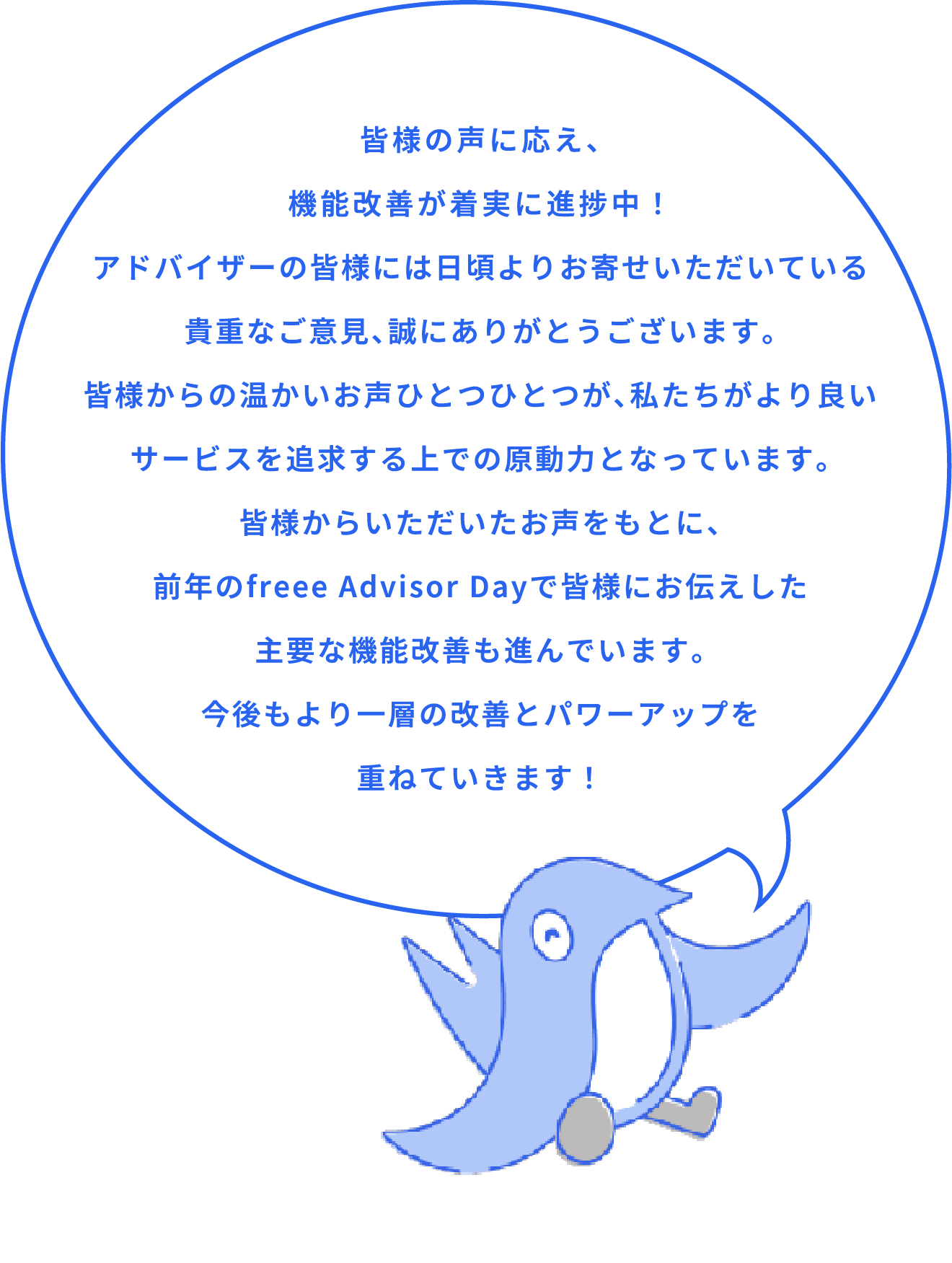 皆様の声に応え、 機能改善が着実に進捗中！ アドバイザーの皆様には日頃よりお寄せいただいている 貴重なご意見、誠にありがとうございます。 皆様からの温かいお声ひとつひとつが、私たちがより良い サービスを追求する上での原動力となっています。 皆様からいただいたお声をもとに、 前年のfreee Advisor Dayで皆様にお伝えした 主要な機能改善も進んでいます。 今後もより一層の改善とパワーアップを 重ねていきます！