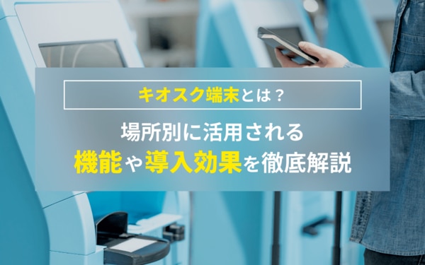 キオスク端末とは？場所別に活用される機能や導入効果を徹底解説