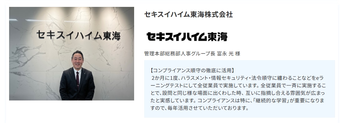 セキスイハイム東海株式会社  管理本部総務部人事グループ長 富永 光 様  【コンプライアンス順守の徹底に活用】  2か月に1度、ハラスメント・情報セキュリティ・法令順守に纏わることなどをeラーニングテストにして全従業員で実施しています。 全従業員で一斉に実施することで、設問と同じ様な場面に出くわした時、 互いに指摘し合える雰囲気が広まったと実感しています。 コンプライアンスは特に、「継続的な学習」が重要になりますので、毎年活用させていただいております。