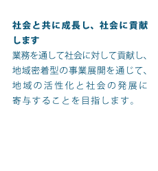 社会と共に成長し、社会に貢献します業務を通して社会に対して貢献し、地域密着型の事業展開を通じて、地域の活性化と社会の発展に寄与することを目指します。