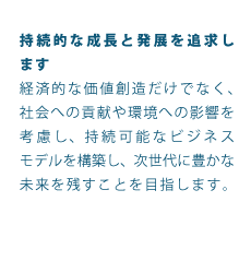 持続的な成長と発展を追求します経済的な価値創造だけでなく、社会への貢献や環境への影響を考慮し、持続可能なビジネスモデルを構築し、次世代に豊かな未来を残すことを目指します。