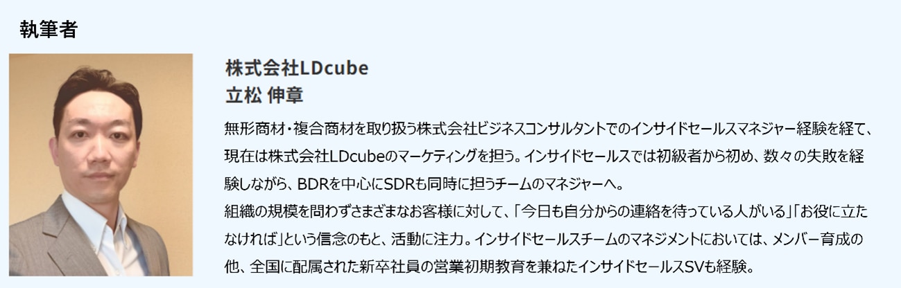 無形商材・複合商材を取り扱う株式会社ビジネスコンサルタントでのインサイドセールスマネジャー経験を経て、現在は株式会社LDcubeのマーケティングを担う。インサイドセールスでは初級者から初め、数々の失敗を経験しながら、BDRを中心にSDRも同時に担うチームのマネジャーへ。組織の規模を問わずさまざまなお客様に対して活動してきた。インサイドセールスチームのマネジメントにおいては、メンバー育成の他、全国に配属された新卒社員の営業初期教育を兼ねたインサイドセールスSVも経験。