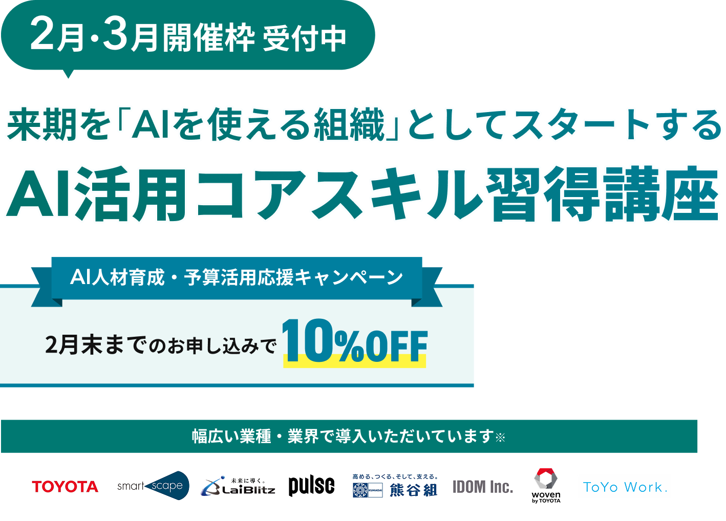 2月・3月開催枠 受付中 来期を「AIを使える組織」としてスタートする AI活用コアスキル習得講座 AI人材育成・予算活用応援キャンペーン 2月末までのお申し込みで10%OFF 幅広い業種・業界で導入いただいています TOYOTA smartscape LaiBlitz pulse 熊谷組 IDOM Inc. woven by TOYOTA ToYo Work.