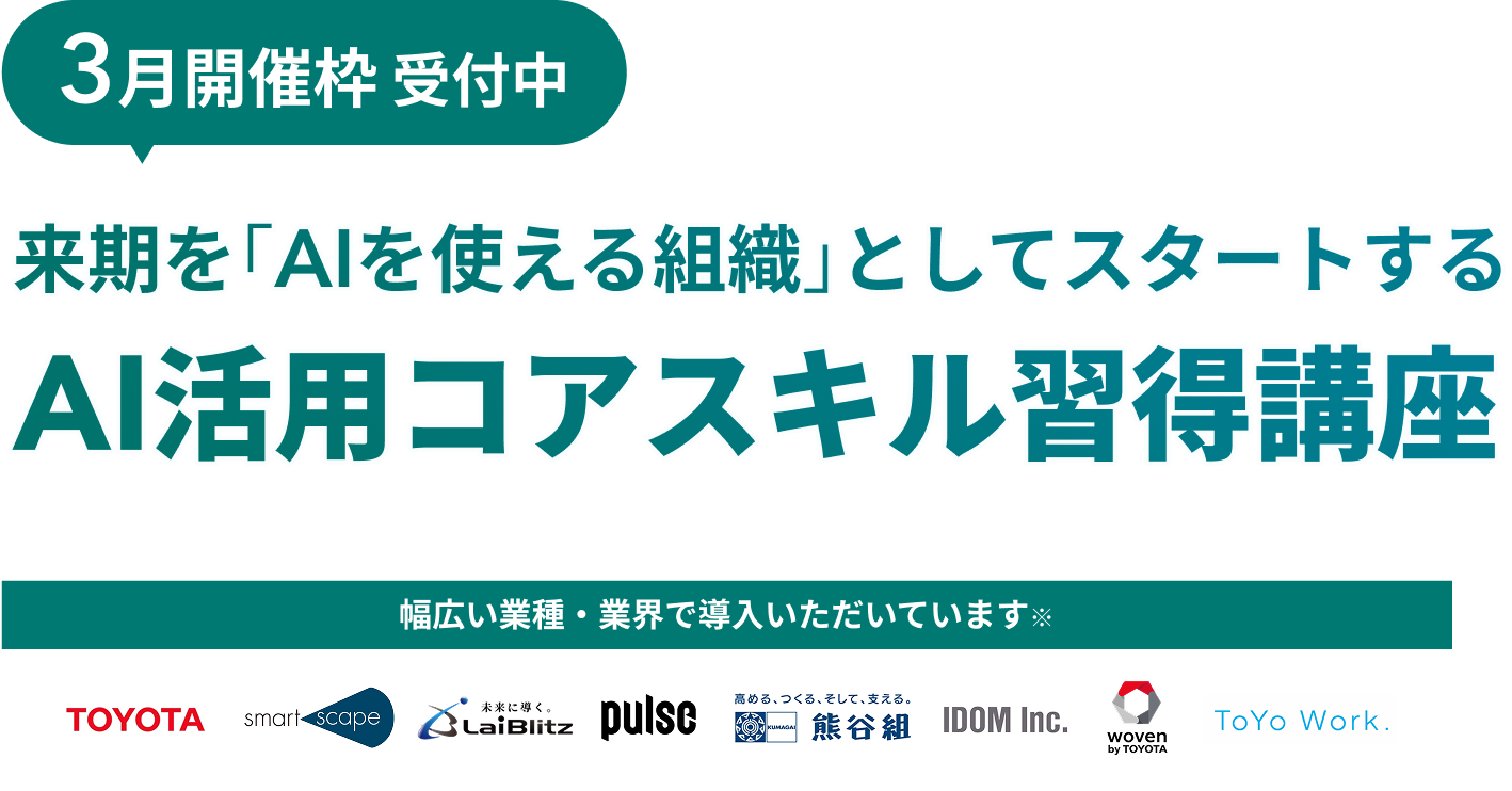 3月開催枠受付中 来期を「AIを使える組織」としてスタートする AI活用コアスキル習得講座 幅広い業種・業界で導入いただいています TOYOTA smart scape LaiBlitz pulse 熊谷組 IDOM Inc. woven by TOYOTA ToYo Work.