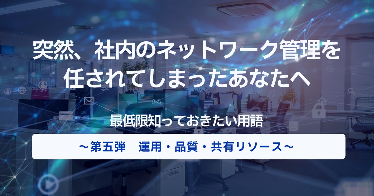 突然、社内のネットワーク管理を任されてしまったあなたへ|最低限知っておきたい用語~ 第五弾 運用・品質・共用リソース編~