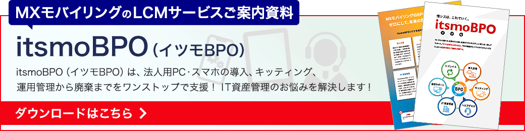 itsmoBPO（イツモBPO）資料ダウンロード　MXモバイリングのLCMサービス「itsmoBPO（イツモBPO）」は、法人用PC・スマホの導入・キッティング・運用管理から廃棄までをワンストップで支援。IT資産管理のお悩みを解決します！