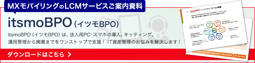 itsmoBPO（イツモBPO）資料ダウンロード　MXモバイリングのLCMサービス「itsmoBPO（イツモBPO）」は、法人用PC・スマホの導入・キッティング・運用管理から廃棄までをワンストップで支援。IT資産管理のお悩みを解決します！