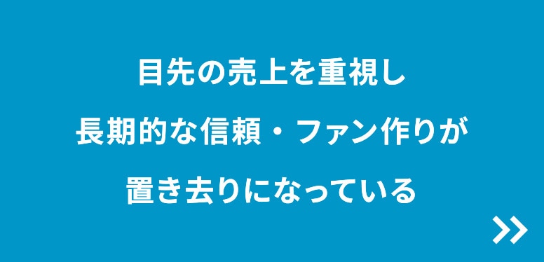 目先の売上を重視し長期的な信頼・ファン作りが置き去りになっている