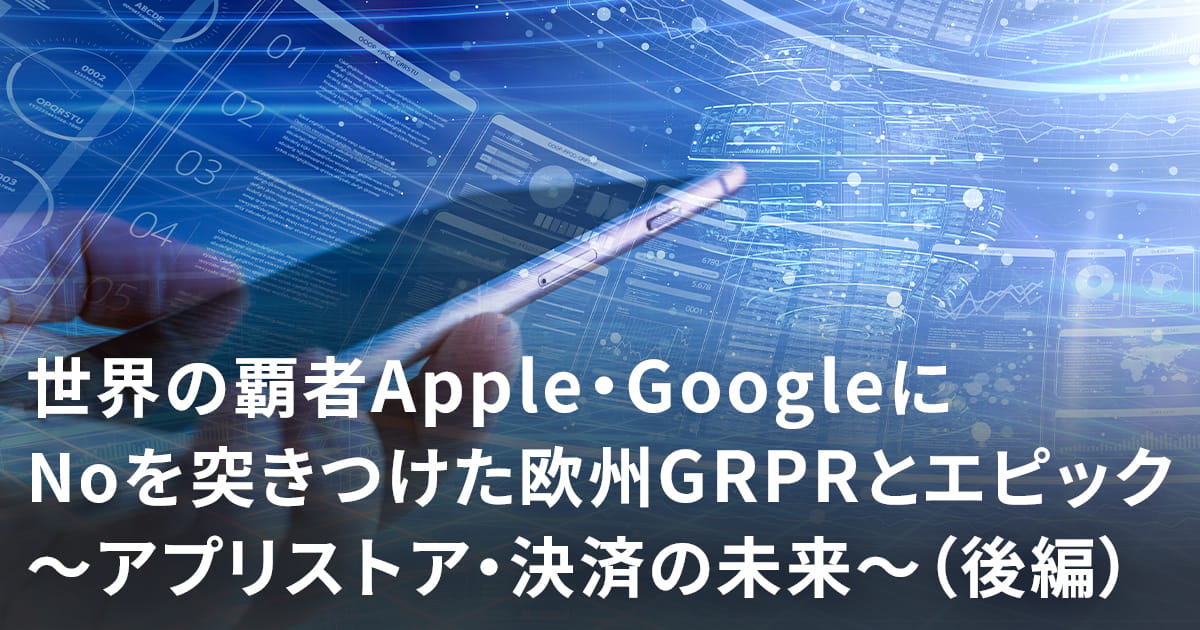 世界の覇者Apple・GoogleにNoを突きつけた欧州GDPRとエピック~アプリストア・決済の未来~(後編)
