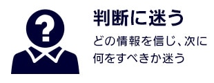 【判断に迷う】どの情報を信じ、次に何をすべきか迷う
