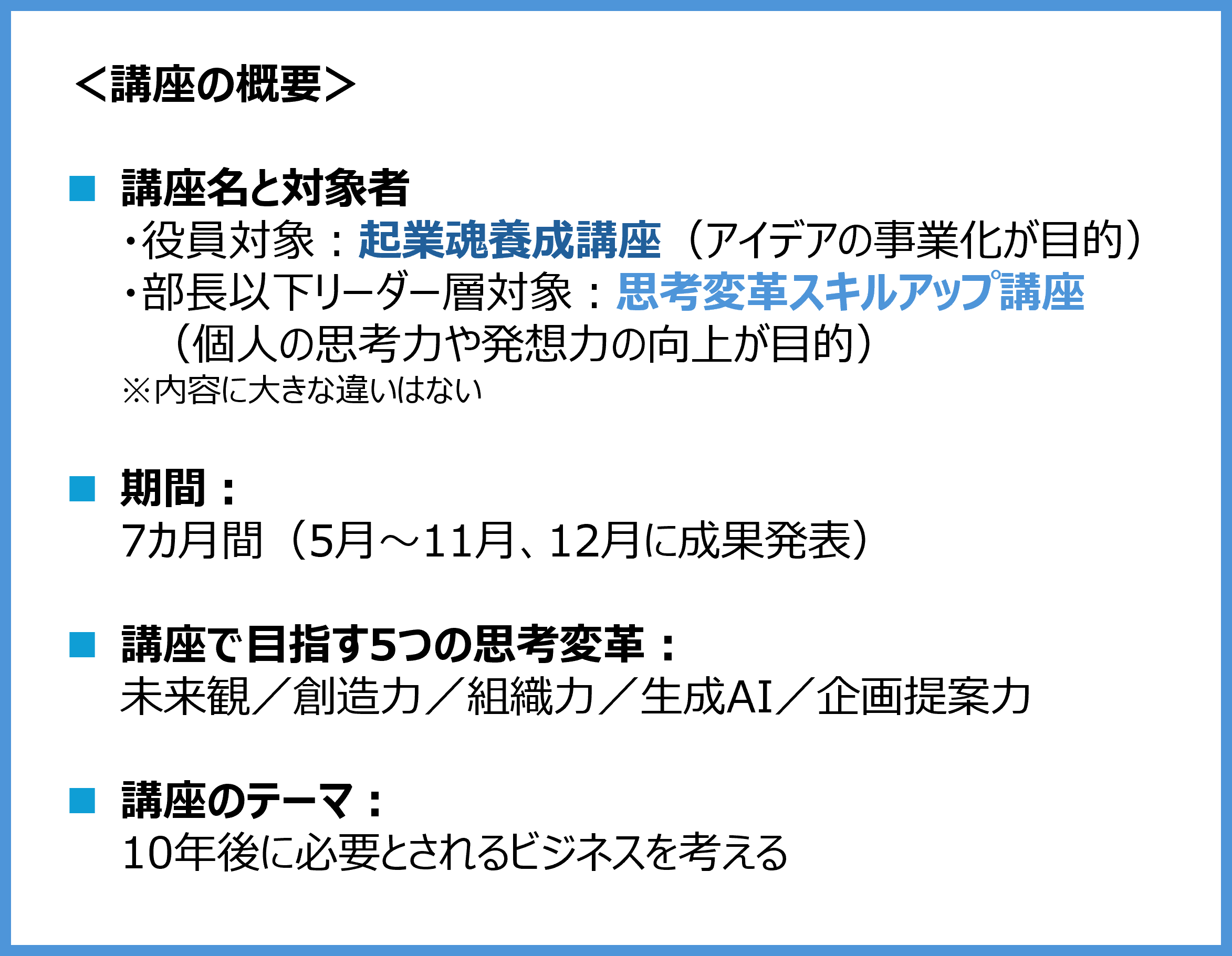 ＜講座の概要＞ ■講座名と対象者（内容に大きな違いはない） ・役員対象：起業魂養成講座（アイデアの事業化が目的） ・部長以下リーダー層対象：思考変革スキルアップ講座（個人の思考力や発想力の向上が目的） ■期間：7カ月間（5月～11月、12月に成果発表） ■講座で目指す5つの思考変革： 未来観／創造力／組織力／生成AI／企画提案力 ■講座のテーマ：10年後に必要とされるビジネスを考える